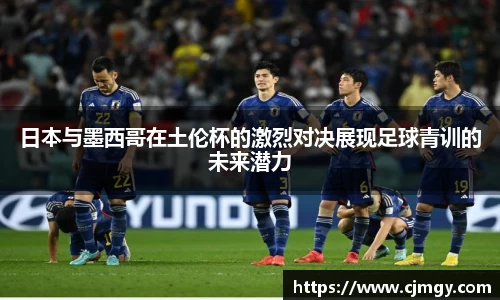 日本与墨西哥在土伦杯的激烈对决展现足球青训的未来潜力